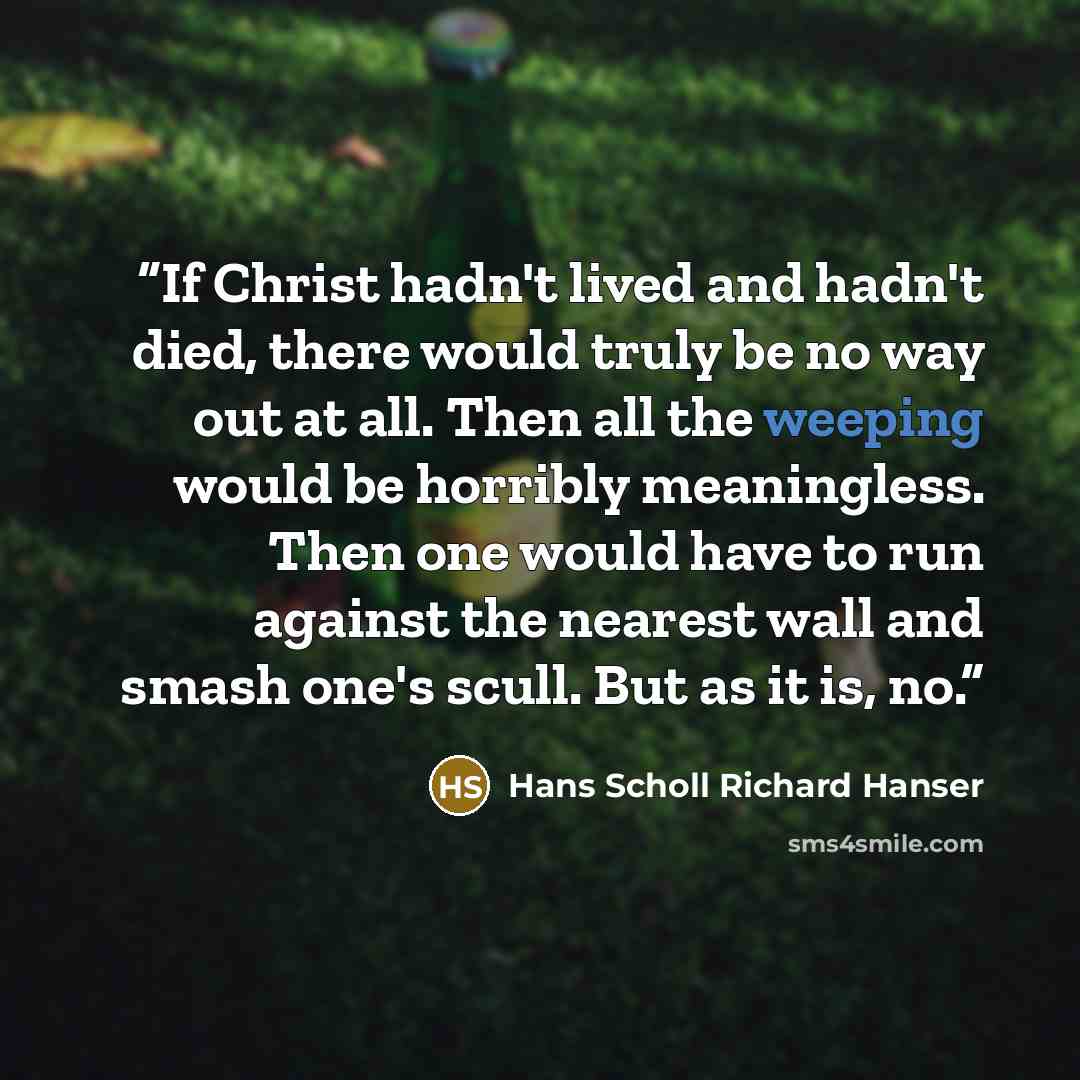 “If Christ hadn't lived and hadn't died, there would truly be no way out at all. Then all the weeping would be horribly meaningless. Then one would have to run against the nearest wall and smash one's scull. But as it is, no.” quote by Hans Scholl Richard Hanser