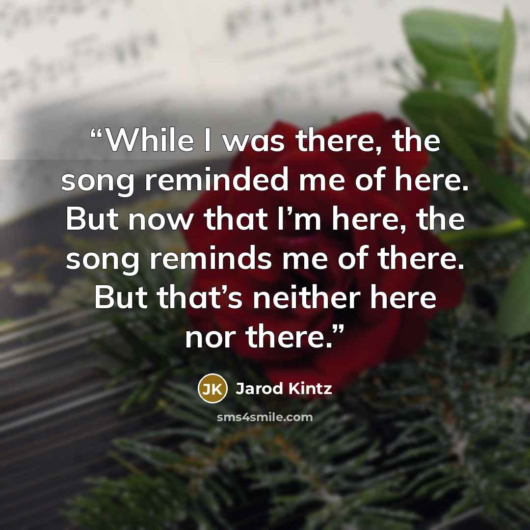 “While I was there, the song reminded me of here. But now that I’m here, the song reminds me of there. But that’s neither here nor there.” quote by Jarod Kintz