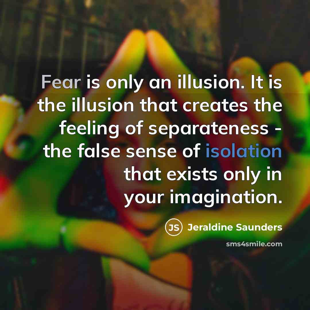 “Fear is only an illusion. It is the illusion that creates the feeling of separateness - the false sense of isolation that exists only in your imagination.” quote by Jeraldine Saunders