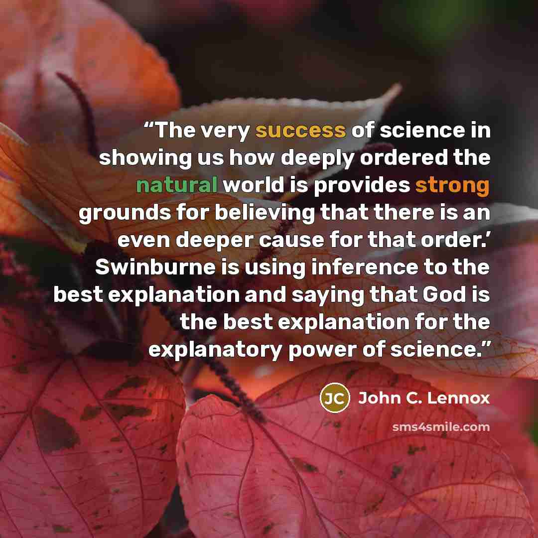 “The very success of science in showing us how deeply ordered the natural world is provides strong grounds for believing that there is an even deeper cause for that order.’ Swinburne is using inference to the best explanation and saying that God is the best explanation for the explanatory power of…” quote by John C. Lennox