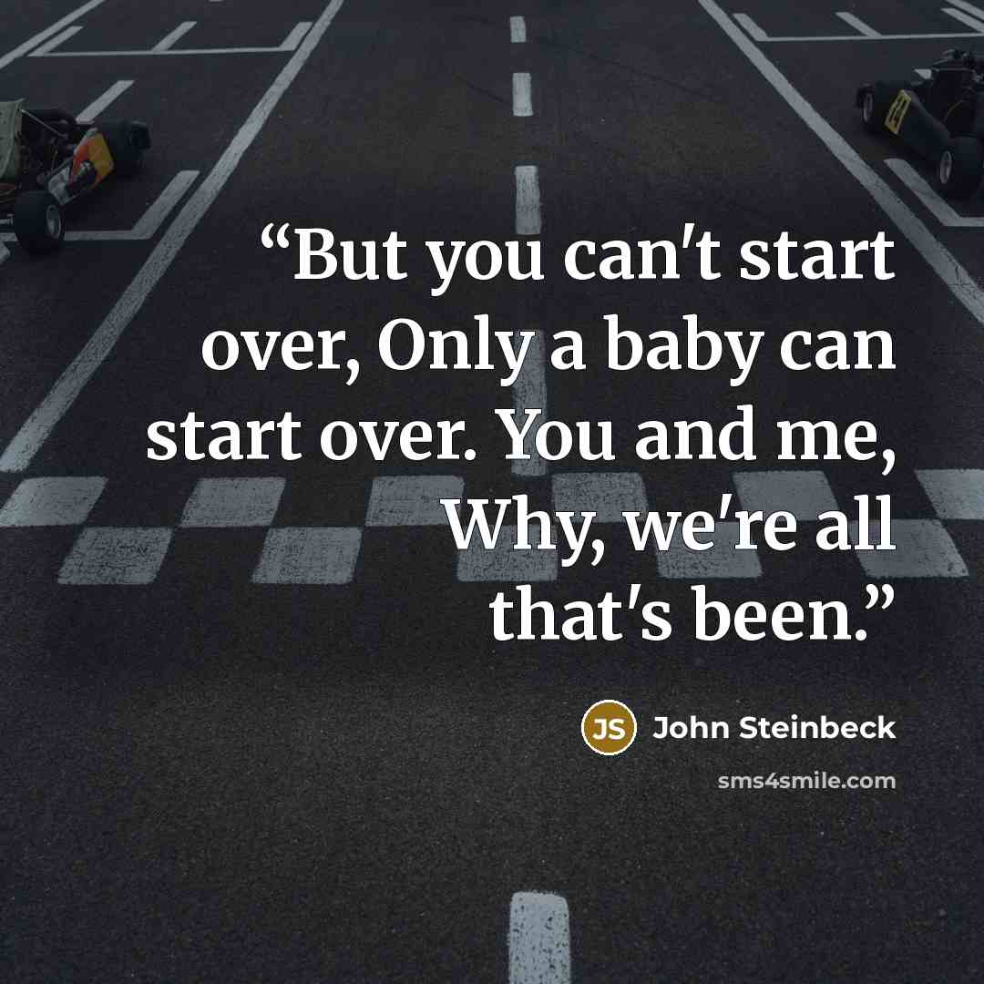 “But you can't start over, Only a baby can start over. You and me, Why, we're all that's been.” quote by John Steinbeck