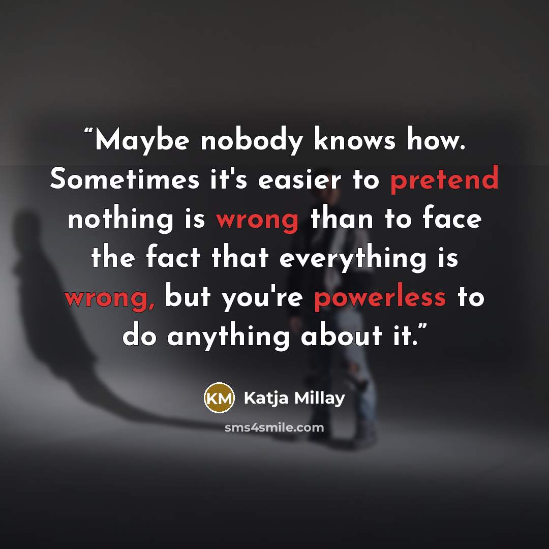 “Maybe nobody knows how. Sometimes it's easier to pretend nothing is wrong than to face the fact that everything is wrong, but you're powerless to do anything about it.” quote by Katja Millay