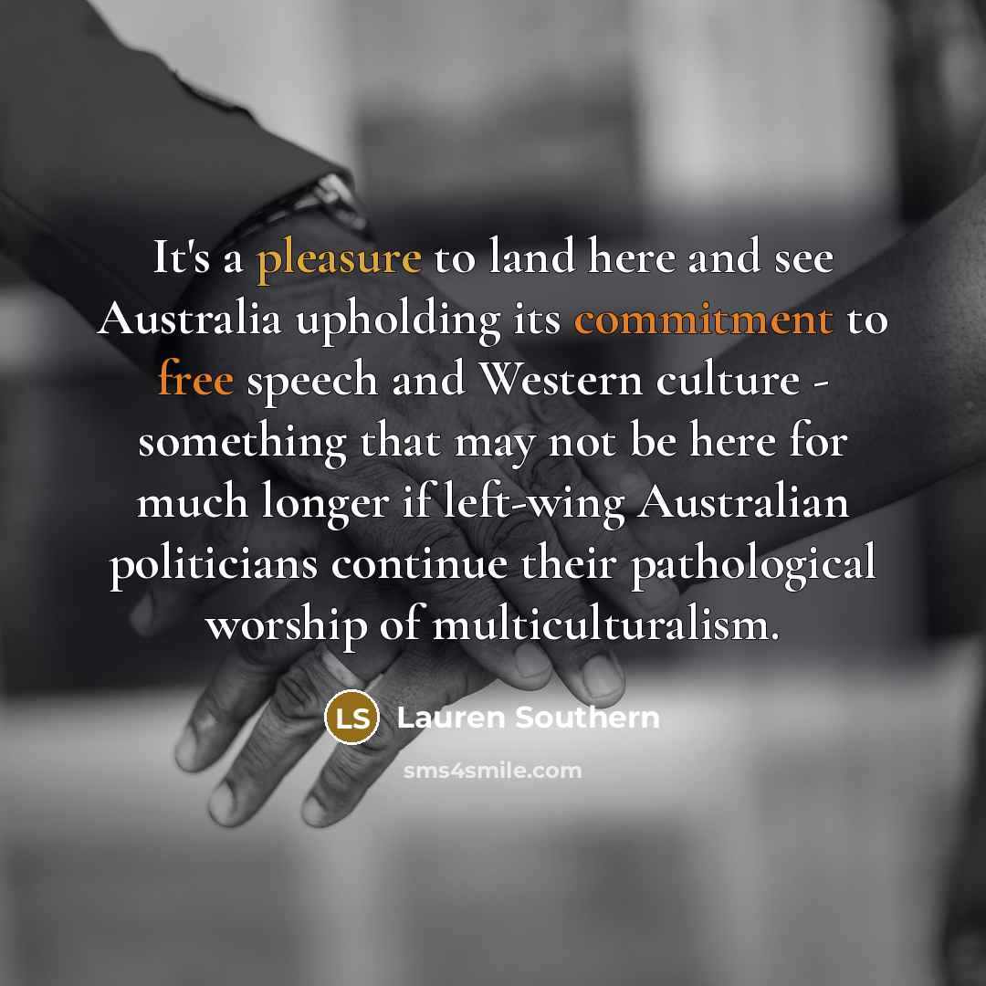 “It's a pleasure to land here and see Australia upholding its commitment to free speech and Western culture - something that may not be here for much longer if left-wing Australian politicians continue their pathological worship of multiculturalism.” quote by Lauren Southern