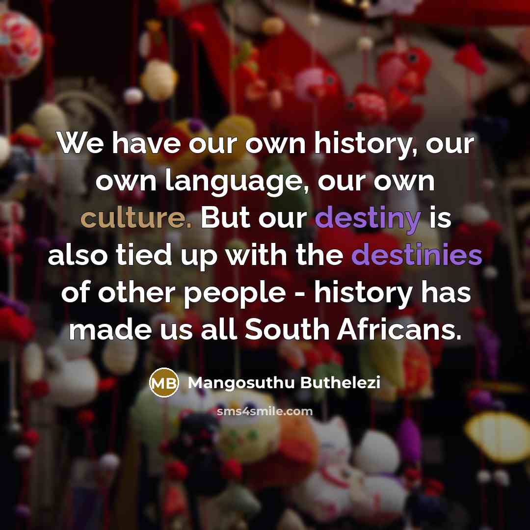 “We have our own history, our own language, our own culture. But our destiny is also tied up with the destinies of other people - history has made us all South Africans.” quote by Mangosuthu Buthelezi