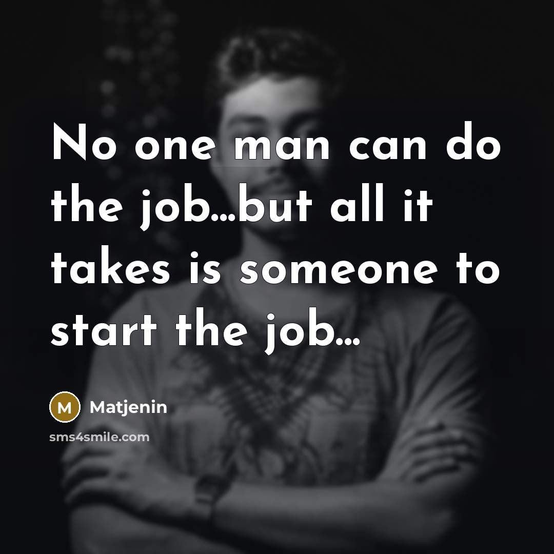 “No one man can do the job...but all it takes is someone to start the job...” quote by Matjenin