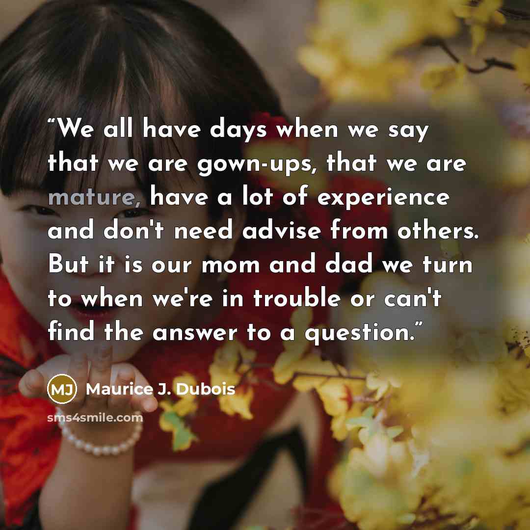 “We all have days when we say that we are gown-ups, that we are mature, have a lot of experience and don't need advise from others. But it is our mom and dad we turn to when we're in trouble or can't find the answer to a question.” quote by Maurice J. Dubois