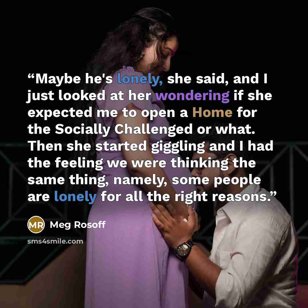 “Maybe he's lonely, she said, and I just looked at her wondering if she expected me to open a Home for the Socially Challenged or what. Then she started giggling and I had the feeling we were thinking the same thing, namely, some people are lonely for all the right reasons.” quote by Meg Rosoff