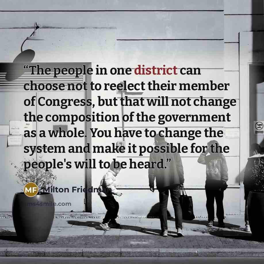 “The people in one district can choose not to reelect their member of Congress, but that will not change the composition of the government as a whole. You have to change the system and make it possible for the people's will to be heard.” quote by Milton Friedman