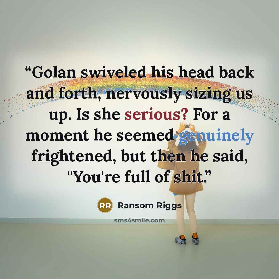 “Golan swiveled his head back and forth, nervously sizing us up. Is she serious? For a moment he seemed genuinely frightened, but then he said, "You're full of shit.” quote by Ransom Riggs