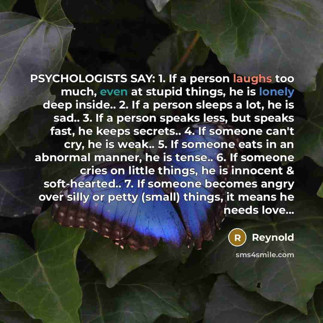 “PSYCHOLOGISTS SAY: 1. If a person laughs too much, even at stupid things, he is lonely deep inside.. 2. If a person sleeps a lot, he is sad.. 3. If a person speaks less, but speaks fast, he keeps secrets.. 4. If someone can't cry, he is weak.. 5. If someone eats in an abnormal manner, he is…” quote by Reynold
