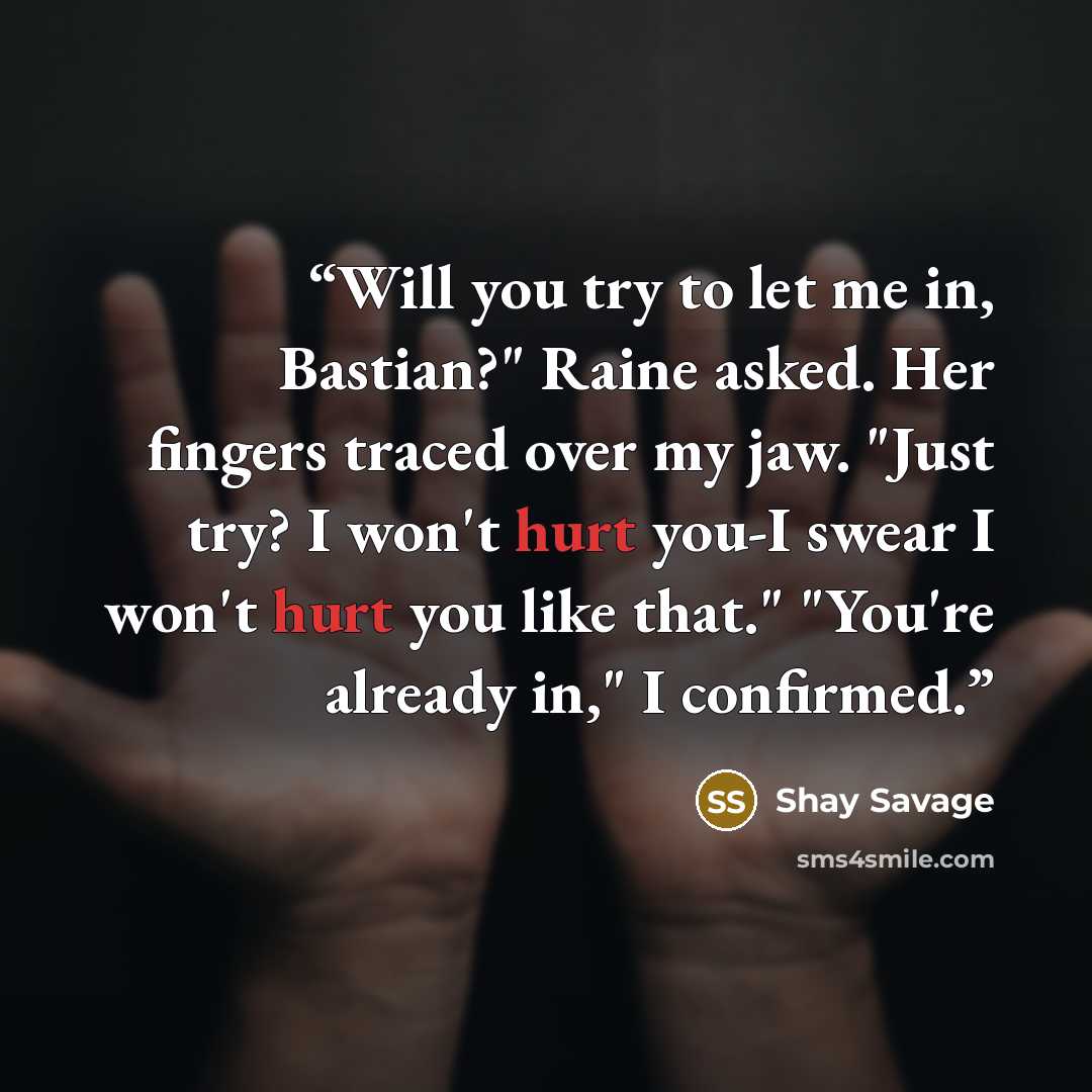 “Will you try to let me in, Bastian?" Raine asked. Her fingers traced over my jaw. "Just try? I won't hurt you-I swear I won't hurt you like that." "You're already in," I confirmed.” quote by Shay Savage