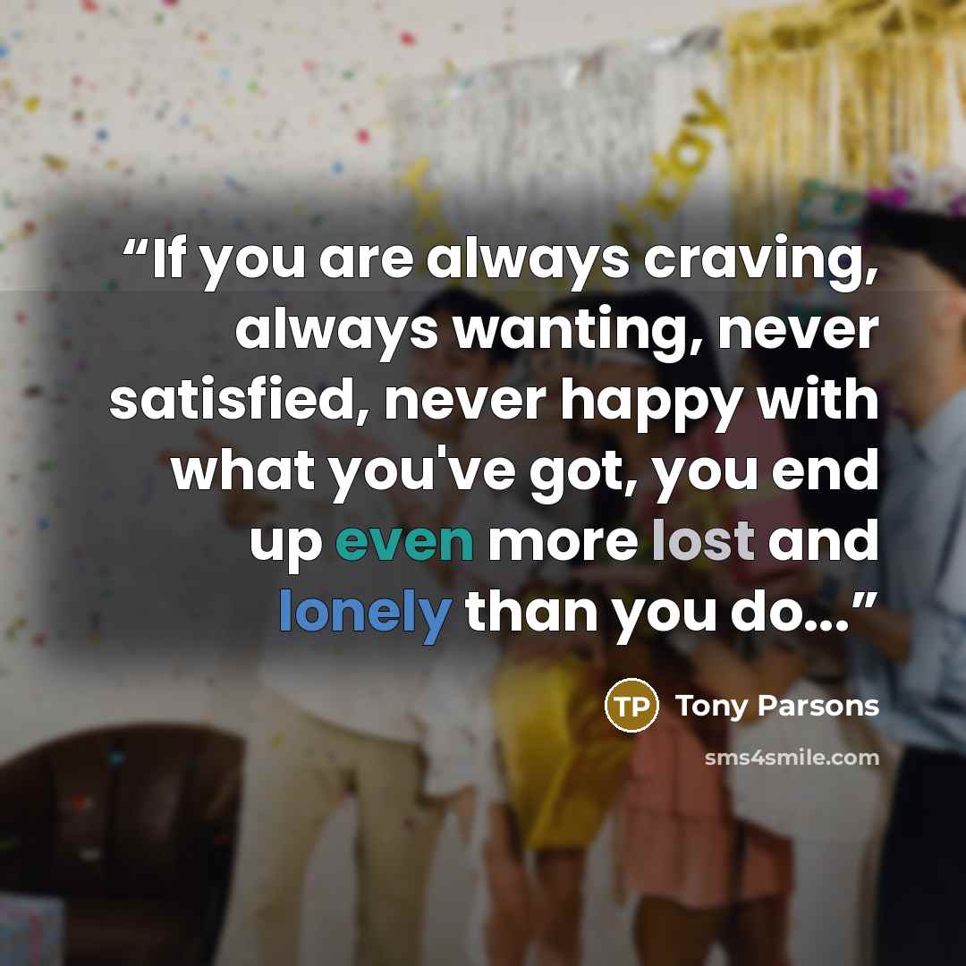 “If you are always craving, always wanting, never satisfied, never happy with what you've got, you end up even more lost and lonely than you do...” quote by Tony Parsons