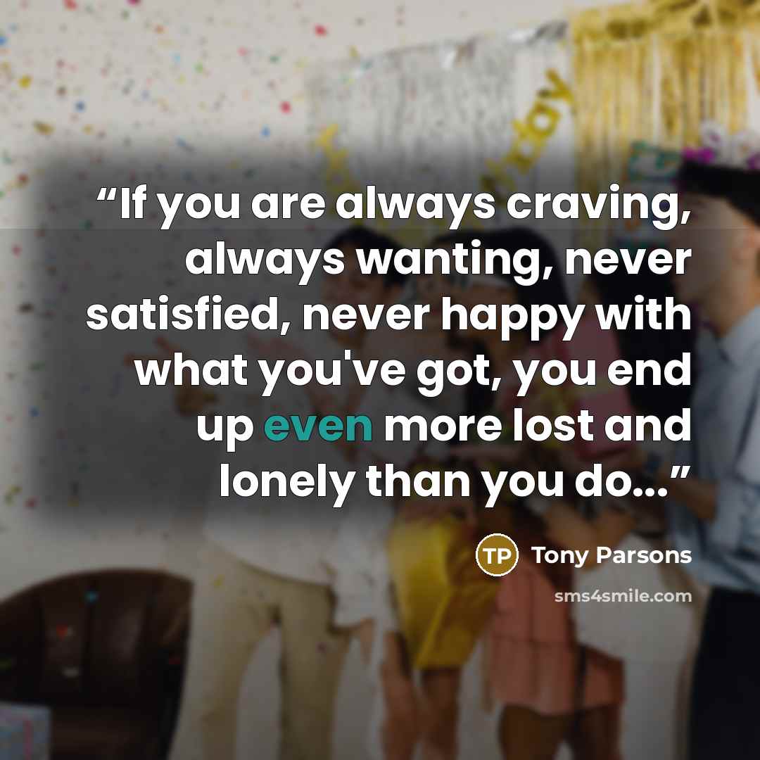 “If you are always craving, always wanting, never satisfied, never happy with what you've got, you end up even more lost and lonely than you do...” quote by Tony Parsons