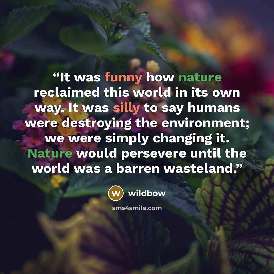 “It was funny how nature reclaimed this world in its own way. It was silly to say humans were destroying the environment; we were simply changing it. Nature would persevere until the world was a barren wasteland.” quote by wildbow