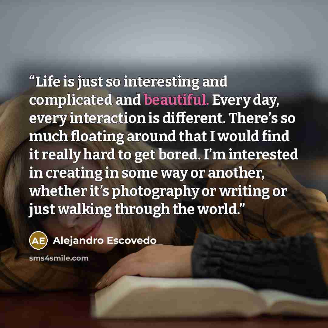 “Life is just so interesting and complicated and beautiful. Every day, every interaction is different. There’s so much floating around that I would find it really hard to get bored. I’m interested in creating in some way or another, whether it’s photography or writing or just walking through the…” quote by Alejandro Escovedo