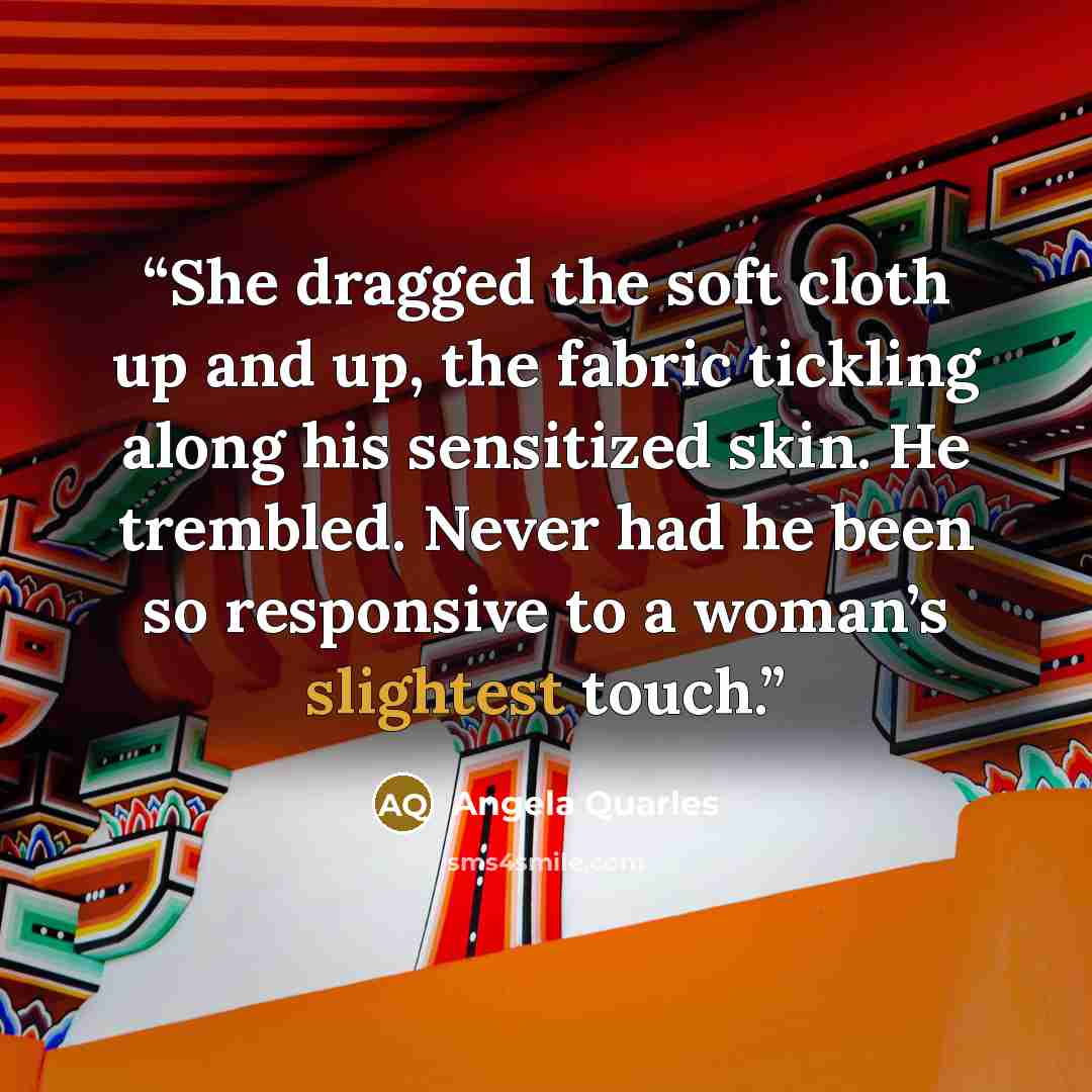“She dragged the soft cloth up and up, the fabric tickling along his sensitized skin. He trembled. Never had he been so responsive to a woman’s slightest touch.” quote by Angela Quarles