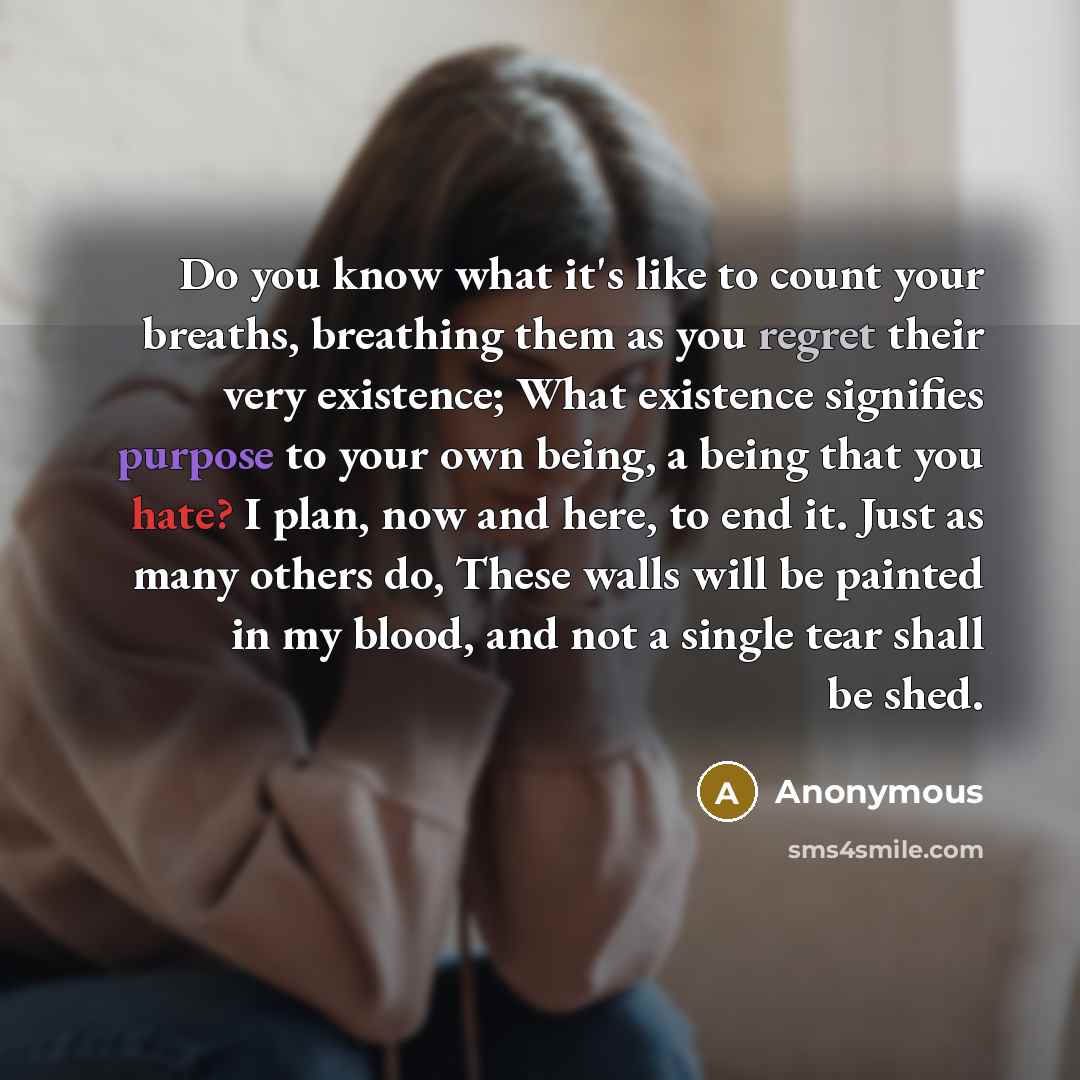 “Do you know what it's like to count your breaths, breathing them as you regret their very existence; What existence signifies purpose to your own being, a being that you hate? I plan, now and here, to end it. Just as many others do, These walls will be painted in my blood, and not a single tear…” quote by Anonymous
