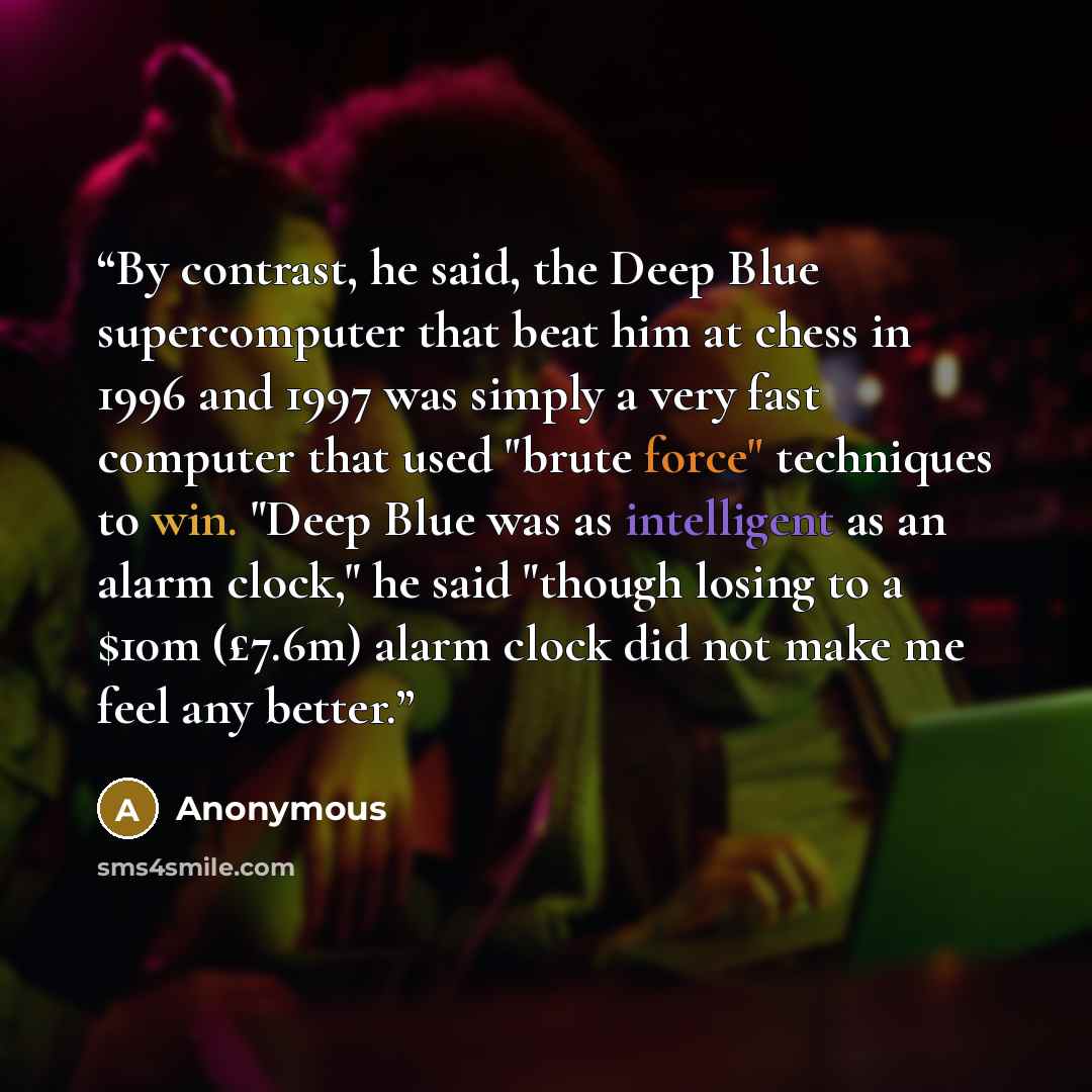 “By contrast, he said, the Deep Blue supercomputer that beat him at chess in 1996 and 1997 was simply a very fast computer that used "brute force" techniques to win. "Deep Blue was as intelligent as an alarm clock," he said "though losing to a $10m (£7.6m) alarm clock did not make me feel any better.” quote by Anonymous