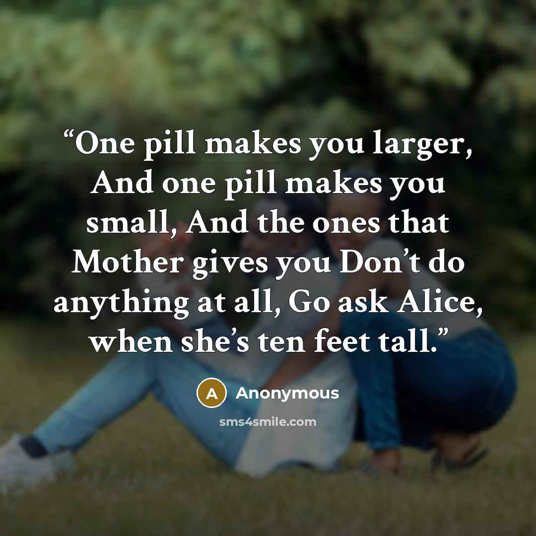 “One pill makes you larger, And one pill makes you small, And the ones that Mother gives you Don’t do anything at all, Go ask Alice, when she’s ten feet tall.” quote by Anonymous