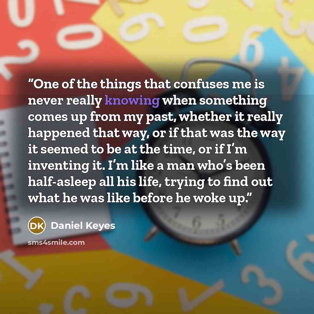 “One of the things that confuses me is never really knowing when something comes up from my past, whether it really happened that way, or if that was the way it seemed to be at the time, or if I’m inventing it. I’m like a man who’s been half-asleep all his life, trying to find out what he was like…” quote by Daniel Keyes