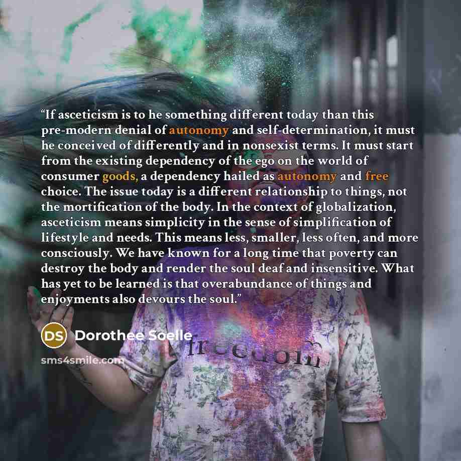 “If asceticism is to he something different today than this pre-modern denial of autonomy and self-determination, it must he conceived of differently and in nonsexist terms. It must start from the existing dependency of the ego on the world of consumer goods, a dependency hailed as autonomy and…” quote by Dorothee Soelle