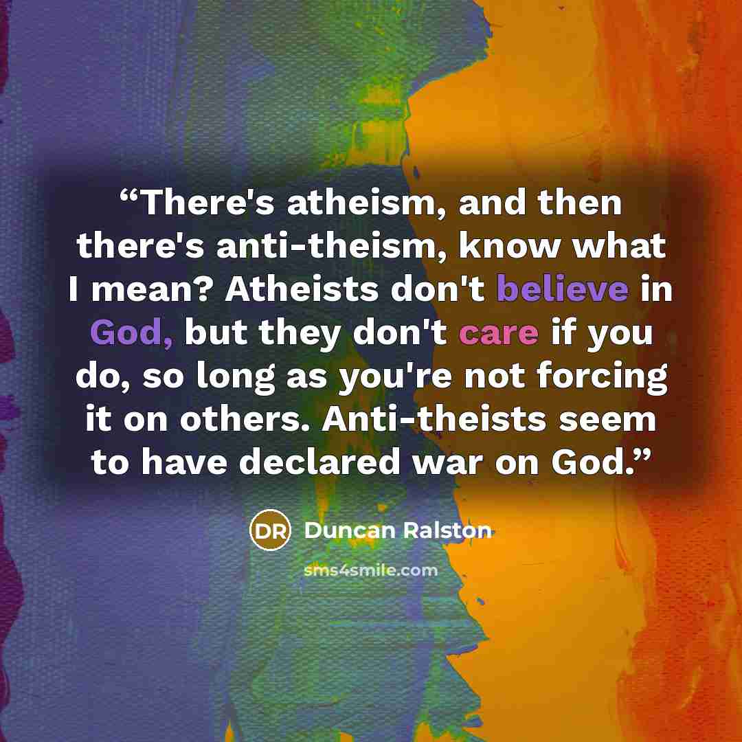 “There's atheism, and then there's anti-theism, know what I mean? Atheists don't believe in God, but they don't care if you do, so long as you're not forcing it on others. Anti-theists seem to have declared war on God.” quote by Duncan Ralston