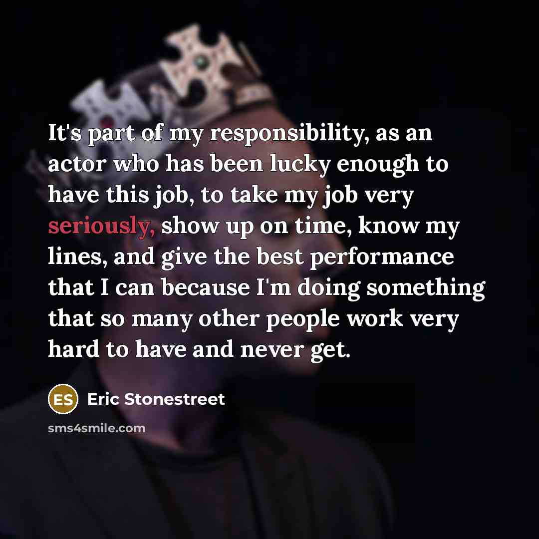 “It's part of my responsibility, as an actor who has been lucky enough to have this job, to take my job very seriously, show up on time, know my lines, and give the best performance that I can because I'm doing something that so many other people work very hard to have and never get.” quote by Eric Stonestreet