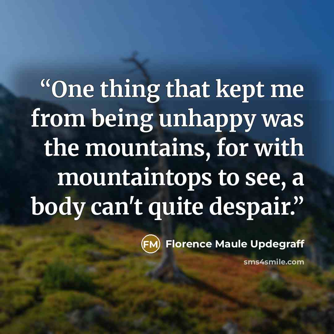 “One thing that kept me from being unhappy was the mountains, for with mountaintops to see, a body can't quite despair.” quote by Florence Maule Updegraff