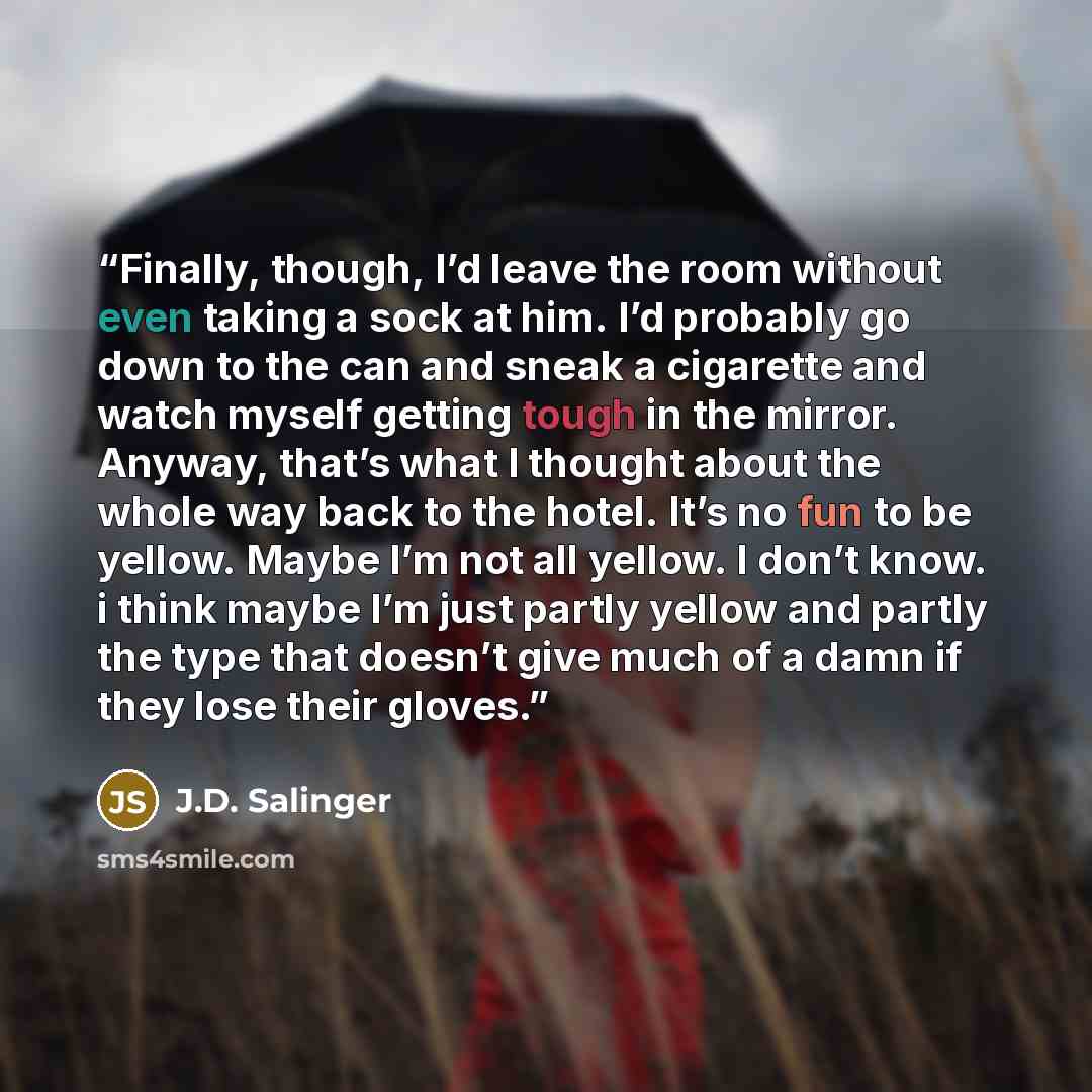 “Finally, though, I’d leave the room without even taking a sock at him. I’d probably go down to the can and sneak a cigarette and watch myself getting tough in the mirror. Anyway, that’s what I thought about the whole way back to the hotel. It’s no fun to be yellow. Maybe I’m not all yellow. I…” quote by J.D. Salinger