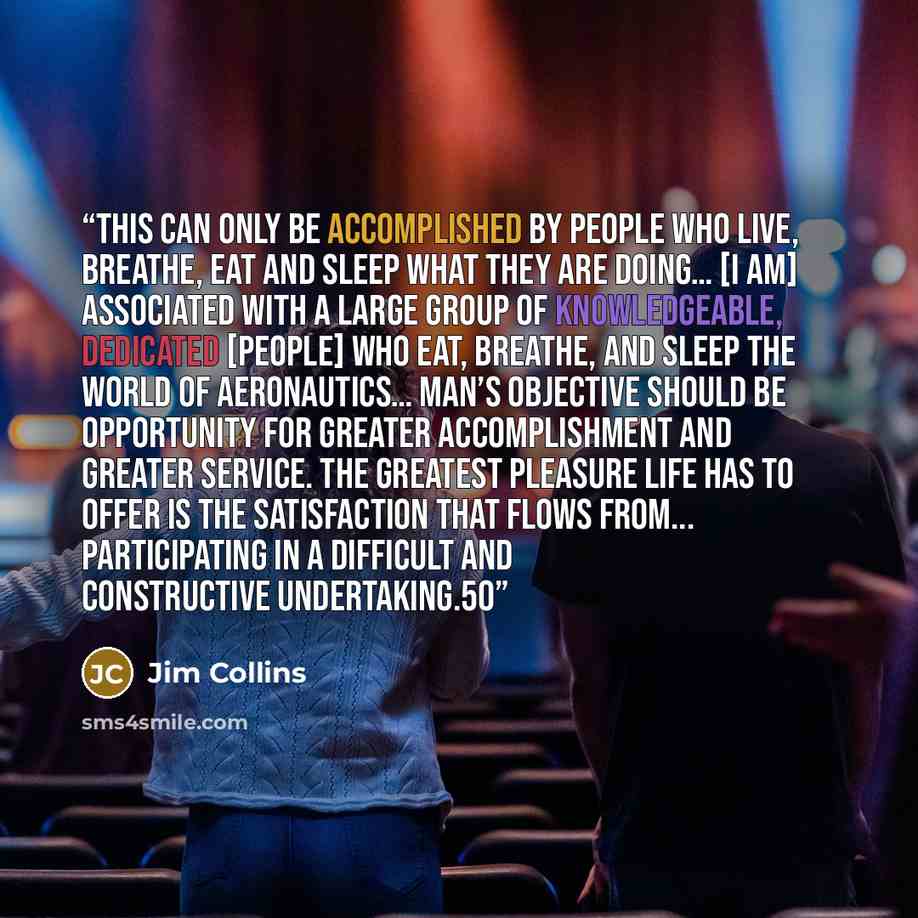 “This can only be accomplished by people who live, breathe, eat and sleep what they are doing… [I am] associated with a large group of knowledgeable, dedicated [people] who eat, breathe, and sleep the world of aeronautics… Man’s objective should be opportunity for greater accomplishment and greater…” quote by Jim Collins