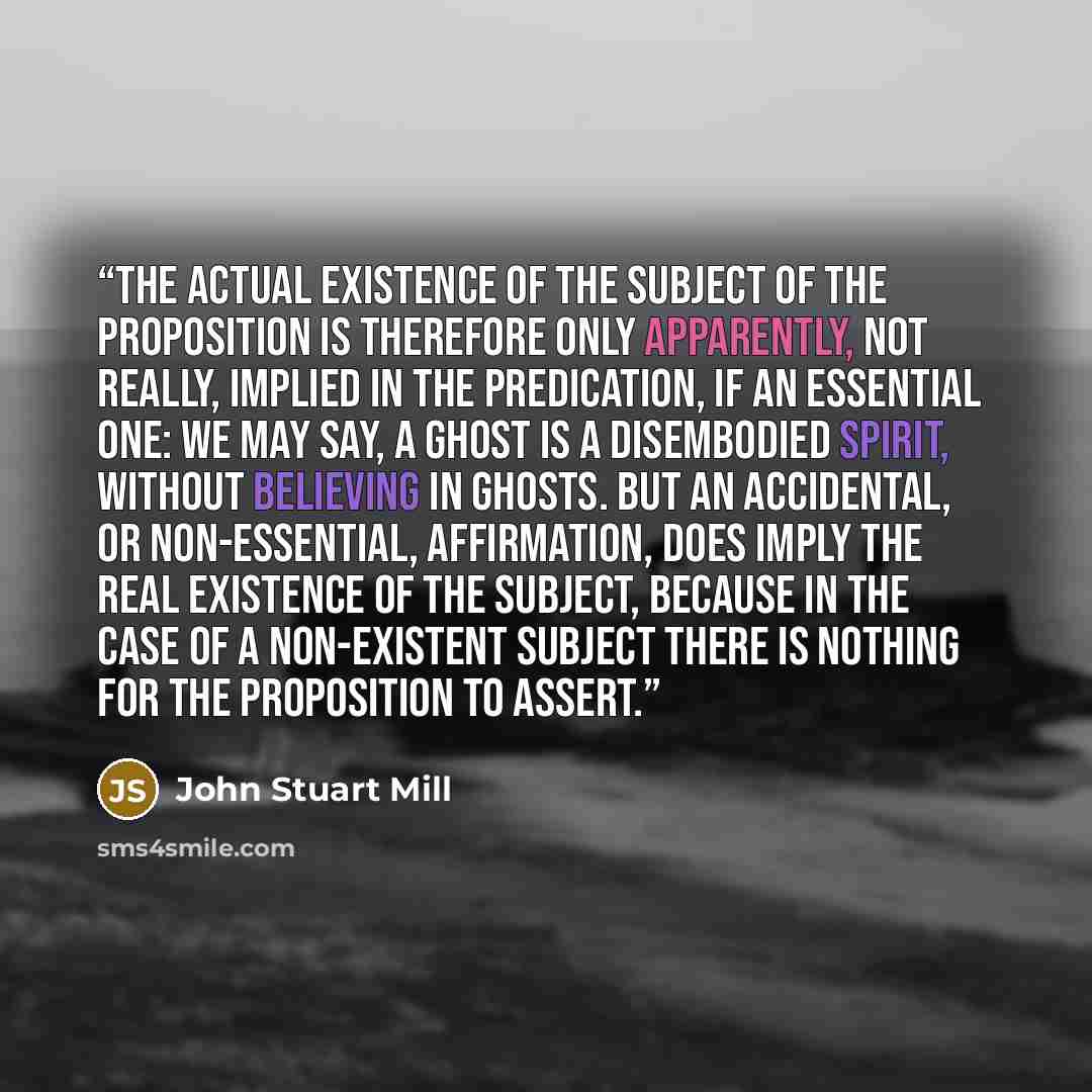“The actual existence of the subject of the proposition is therefore only apparently, not really, implied in the predication, if an essential one: we may say, A ghost is a disembodied spirit, without believing in ghosts. But an accidental, or non-essential, affirmation, does imply the real…” quote by John Stuart Mill