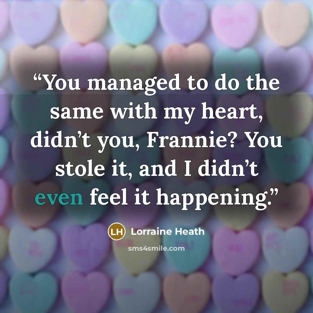 “You managed to do the same with my heart, didn’t you, Frannie? You stole it, and I didn’t even feel it happening.” quote by Lorraine Heath