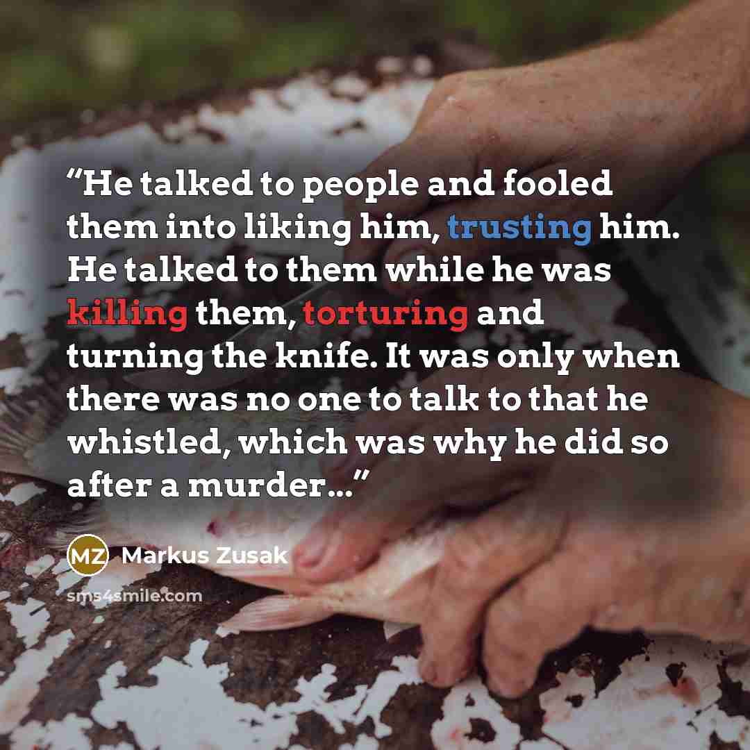 “He talked to people and fooled them into liking him, trusting him. He talked to them while he was killing them, torturing and turning the knife. It was only when there was no one to talk to that he whistled, which was why he did so after a murder...” quote by Markus Zusak