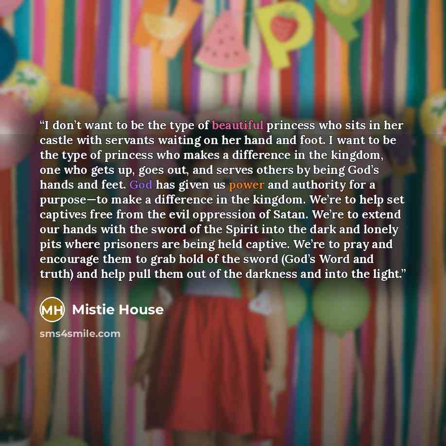 “I don’t want to be the type of beautiful princess who sits in her castle with servants waiting on her hand and foot. I want to be the type of princess who makes a difference in the kingdom, one who gets up, goes out, and serves others by being God’s hands and feet. God has given us power and…” quote by Mistie House