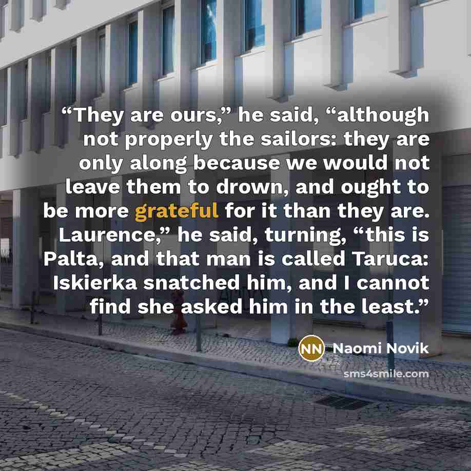 “They are ours,” he said, “although not properly the sailors: they are only along because we would not leave them to drown, and ought to be more grateful for it than they are. Laurence,” he said, turning, “this is Palta, and that man is called Taruca: Iskierka snatched him, and I cannot find she…” quote by Naomi Novik