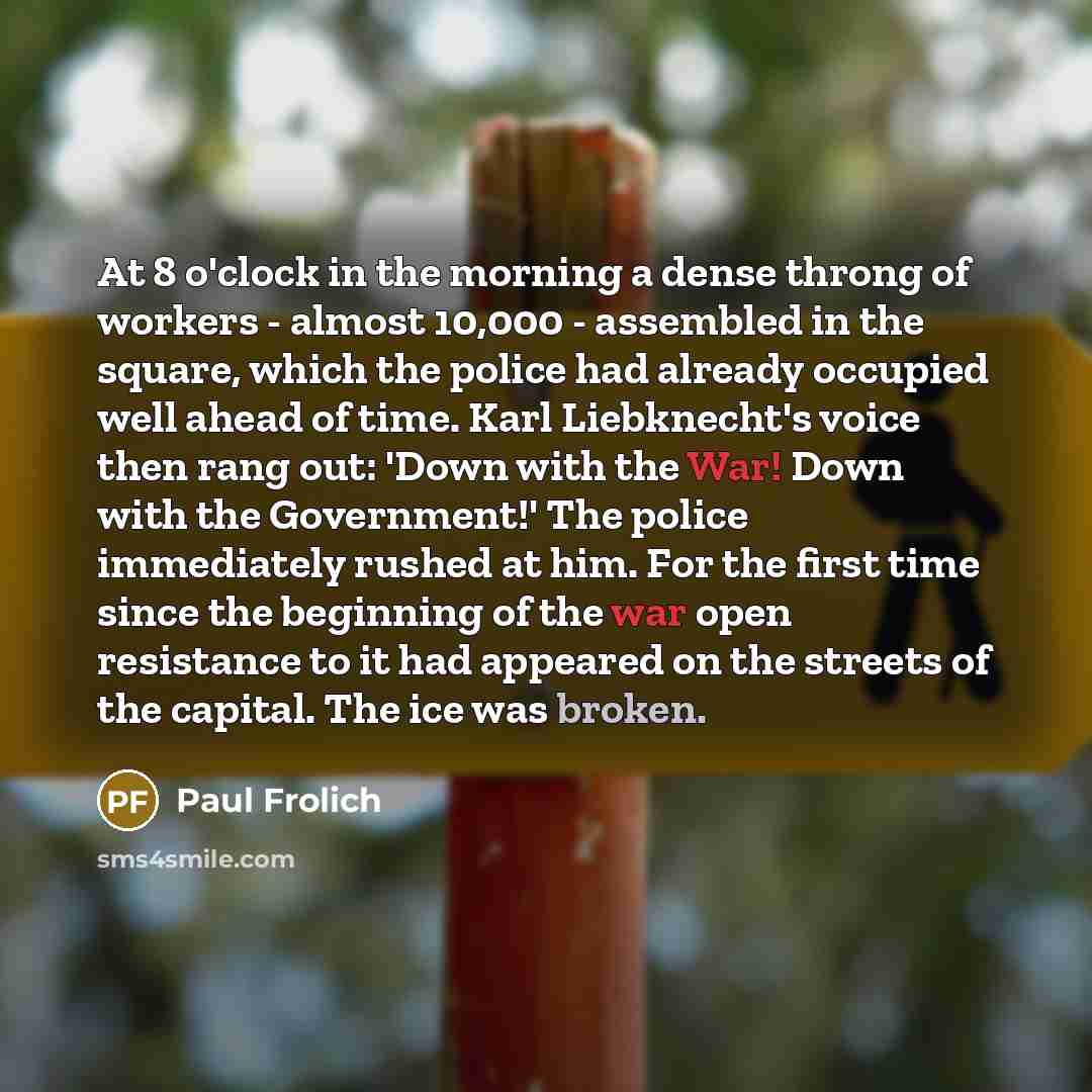 “At 8 o'clock in the morning a dense throng of workers - almost 10,000 - assembled in the square, which the police had already occupied well ahead of time. Karl Liebknecht's voice then rang out: 'Down with the War! Down with the Government!' The police immediately rushed at him. For the first time…” quote by Paul Frolich