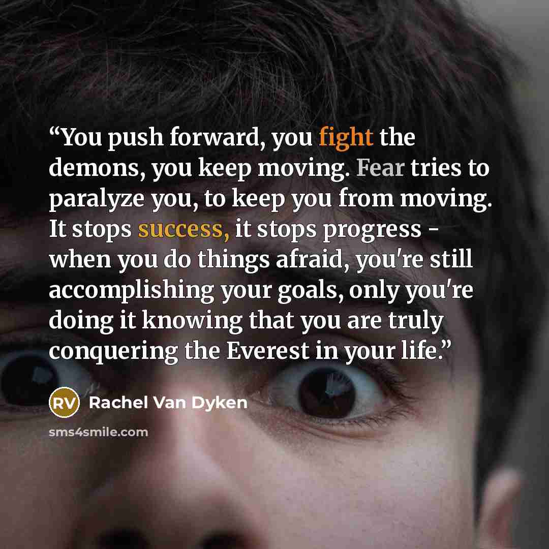 “You push forward, you fight the demons, you keep moving. Fear tries to paralyze you, to keep you from moving. It stops success, it stops progress - when you do things afraid, you're still accomplishing your goals, only you're doing it knowing that you are truly conquering the Everest in your life.” quote by Rachel Van Dyken