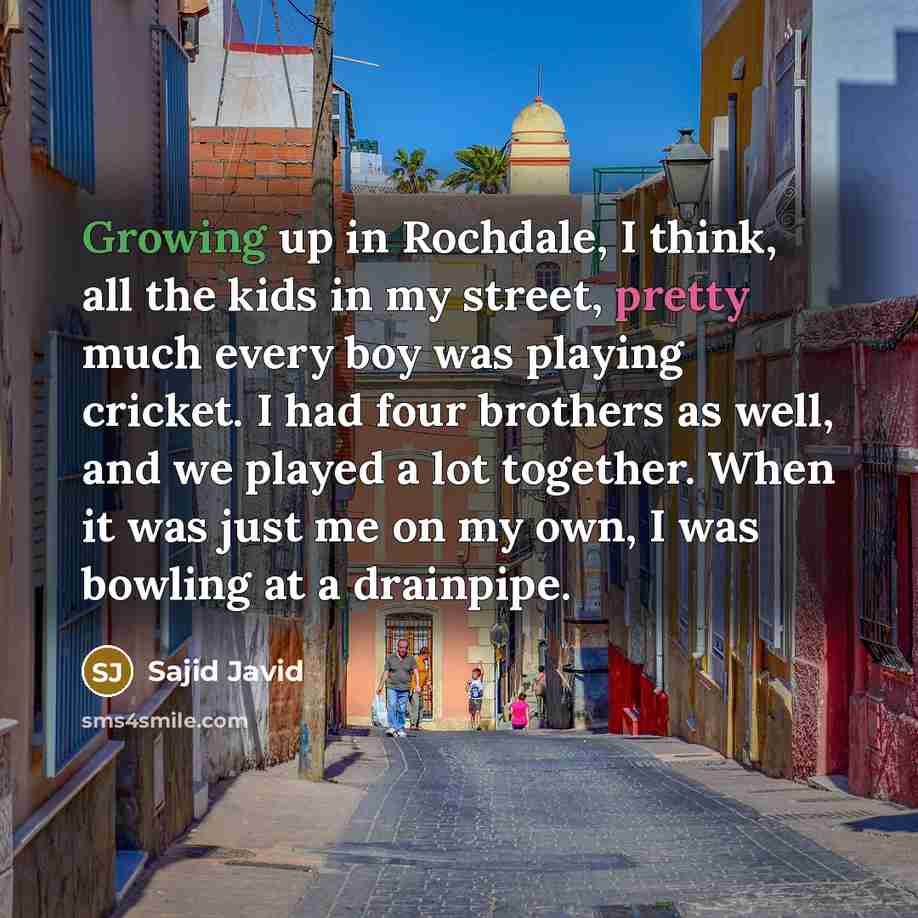 “Growing up in Rochdale, I think, all the kids in my street, pretty much every boy was playing cricket. I had four brothers as well, and we played a lot together. When it was just me on my own, I was bowling at a drainpipe.” quote by Sajid Javid