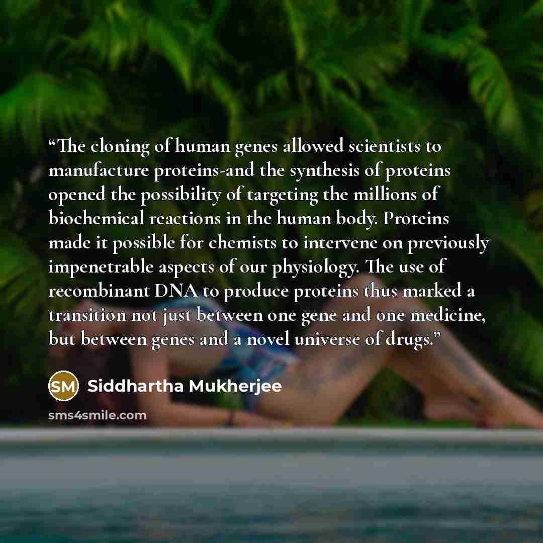 “The cloning of human genes allowed scientists to manufacture proteins-and the synthesis of proteins opened the possibility of targeting the millions of biochemical reactions in the human body. Proteins made it possible for chemists to intervene on previously impenetrable aspects of our physiology…” quote by Siddhartha Mukherjee