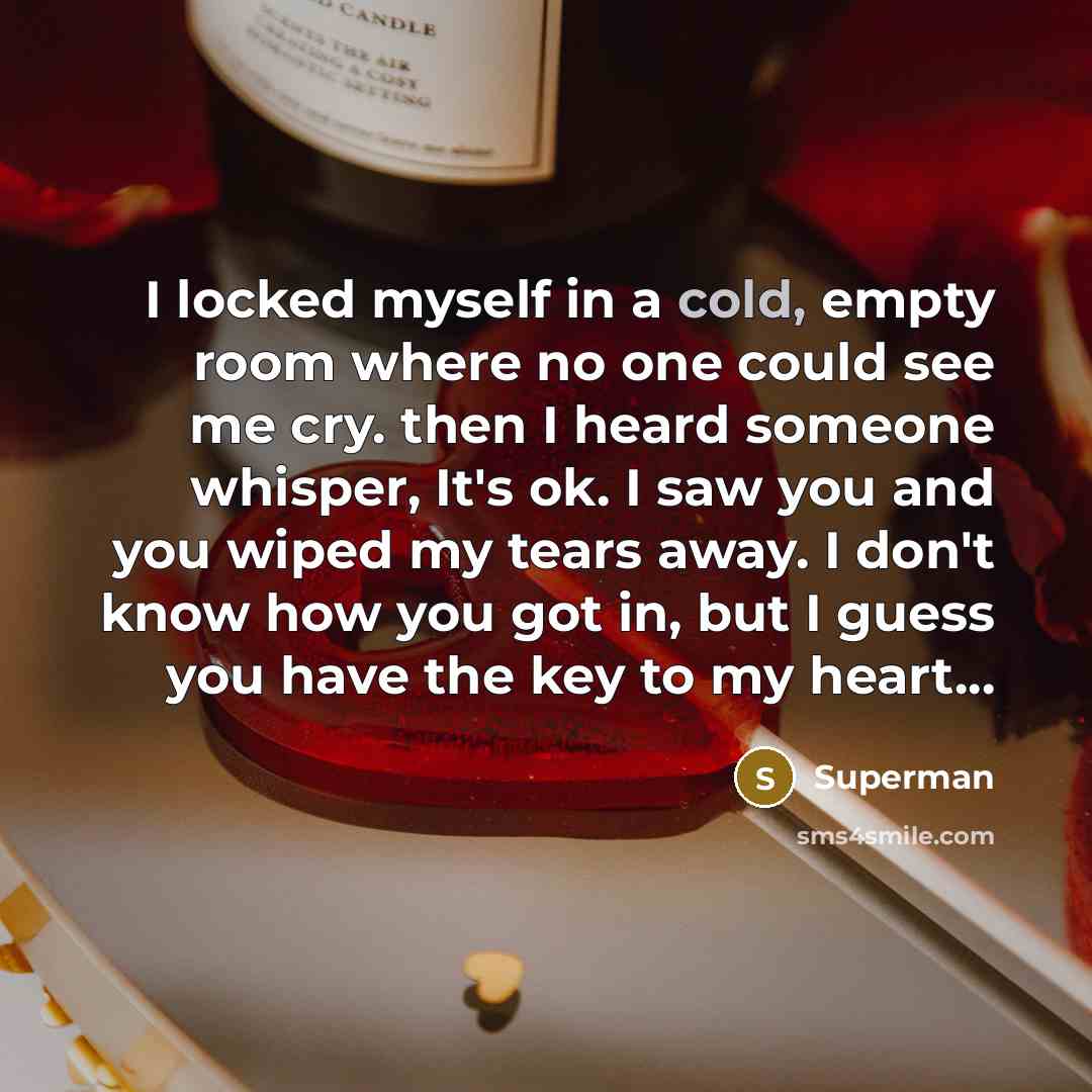 “I locked myself in a cold, empty room where no one could see me cry. then I heard someone whisper, It's ok. I saw you and you wiped my tears away. I don't know how you got in, but I guess you have the key to my heart...” quote by Superman