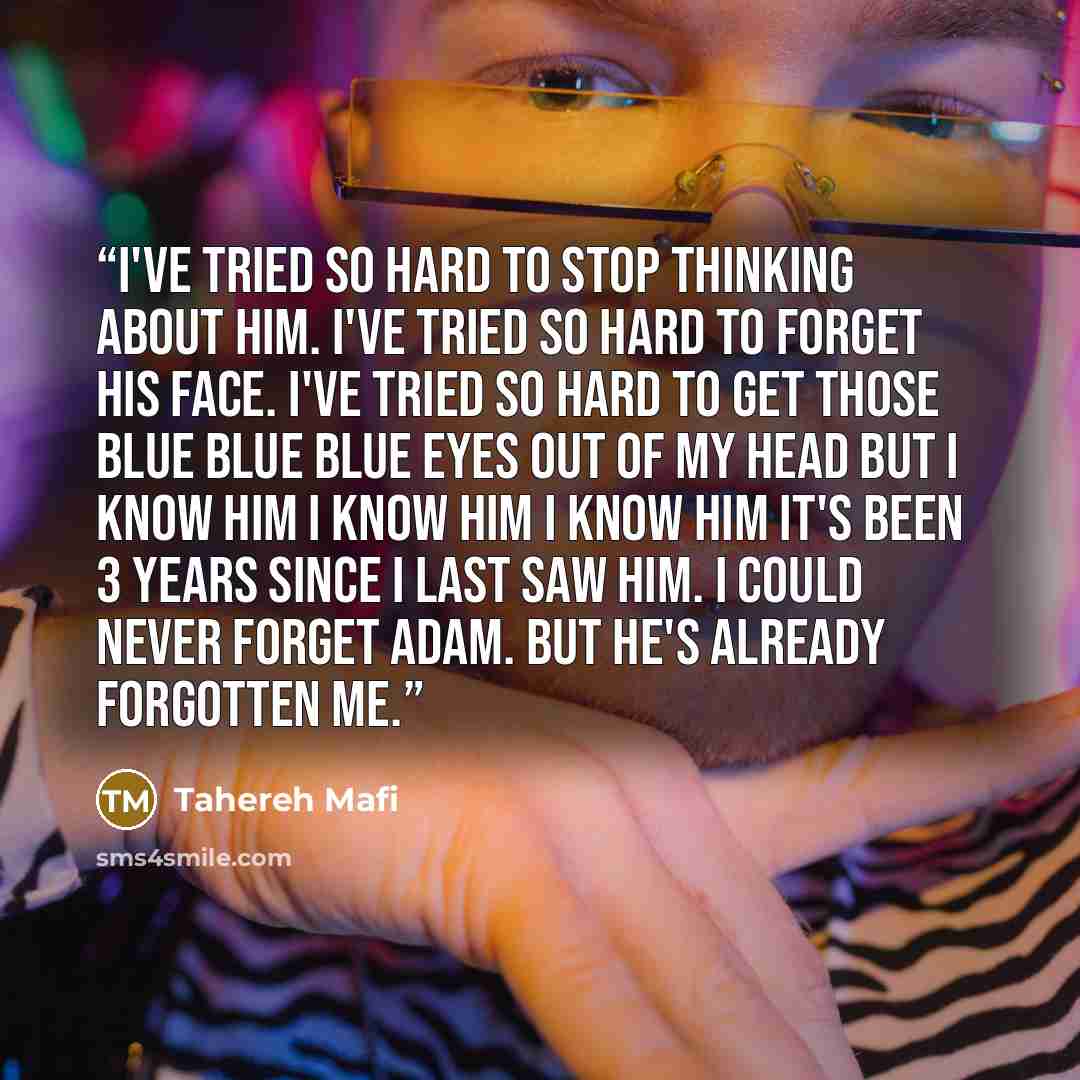 “I've tried so hard to stop thinking about him. I've tried so hard to forget his face. I've tried so hard to get those blue blue blue eyes out of my head but I know him I know him I know him it's been 3 years since I last saw him. I could never forget Adam. But he's already forgotten me.” quote by Tahereh Mafi