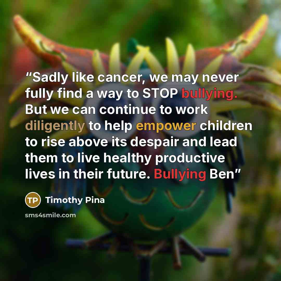 “Sadly like cancer, we may never fully find a way to STOP bullying. But we can continue to work diligently to help empower children to rise above its despair and lead them to live healthy productive lives in their future. Bullying Ben” quote by Timothy Pina