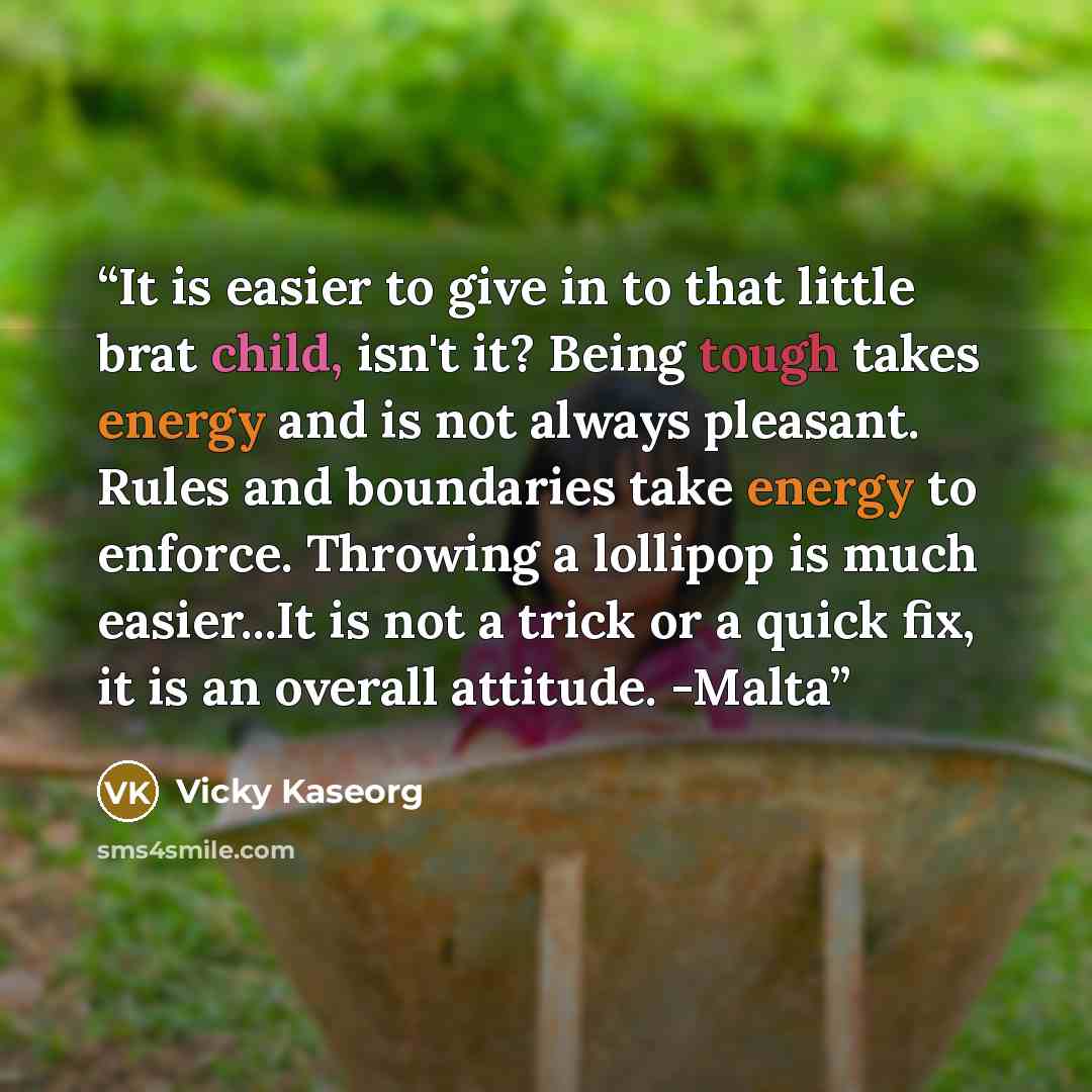 “It is easier to give in to that little brat child, isn't it? Being tough takes energy and is not always pleasant. Rules and boundaries take energy to enforce. Throwing a lollipop is much easier...It is not a trick or a quick fix, it is an overall attitude. -Malta” quote by Vicky Kaseorg