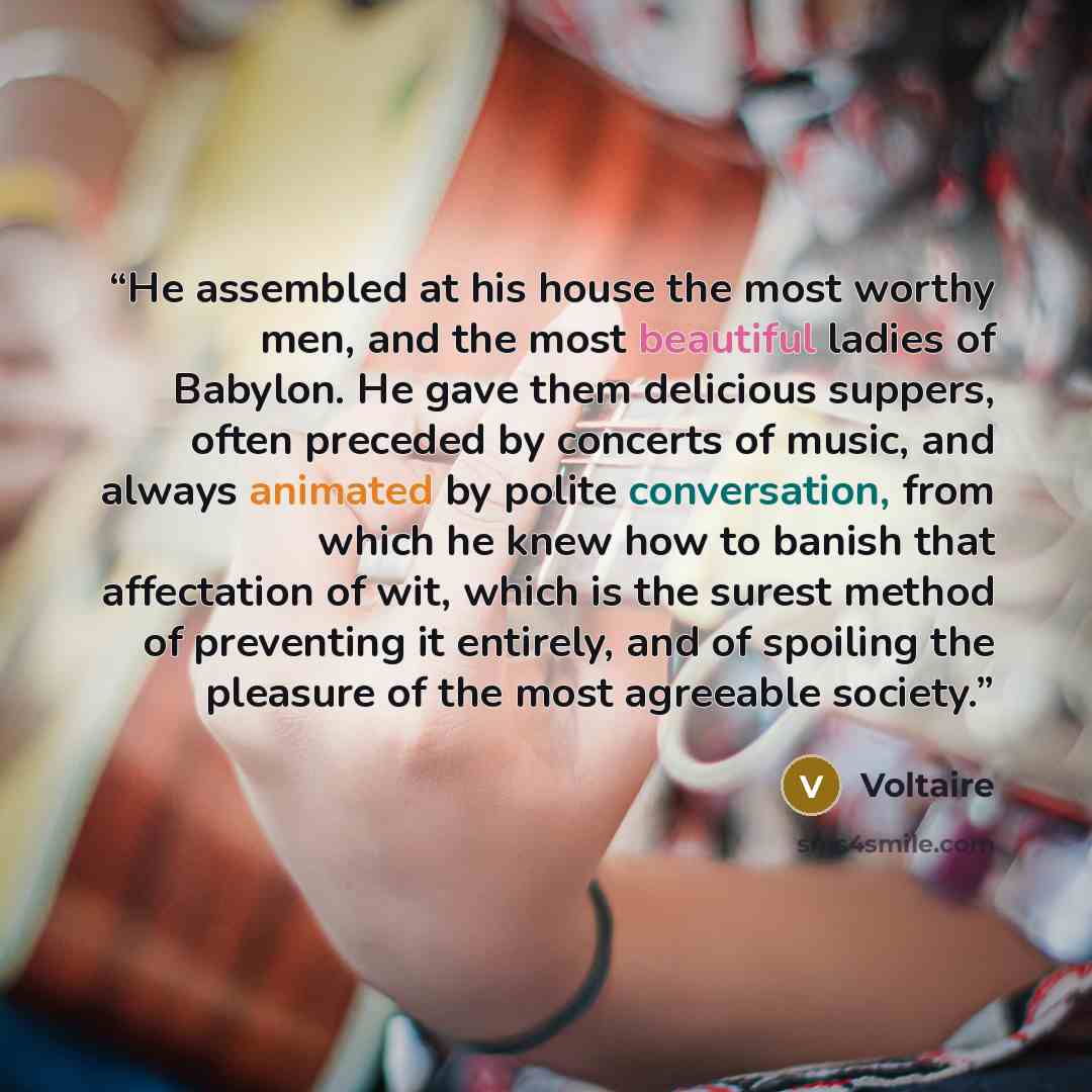 “He assembled at his house the most worthy men, and the most beautiful ladies of Babylon. He gave them delicious suppers, often preceded by concerts of music, and always animated by polite conversation, from which he knew how to banish that affectation of wit, which is the surest method of…” quote by Voltaire