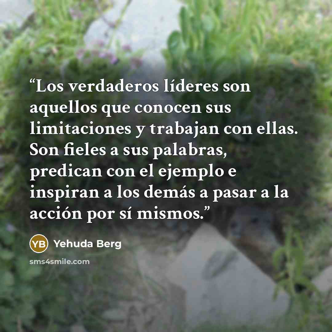 “Los verdaderos líderes son aquellos que conocen sus limitaciones y trabajan con ellas. Son fieles a sus palabras, predican con el ejemplo e inspiran a los demás a pasar a la acción por sí mismos.” quote by Yehuda Berg