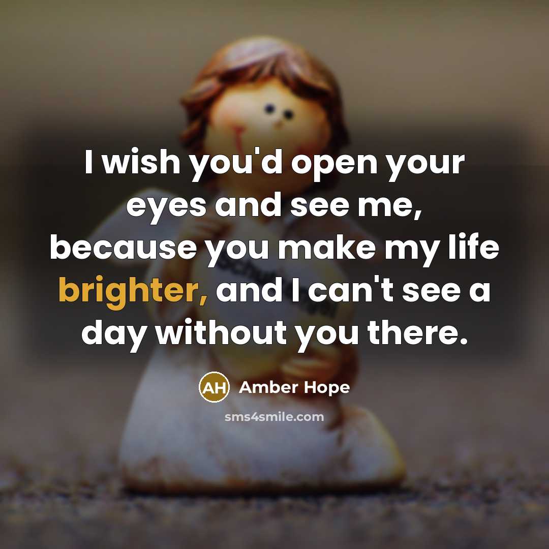 “I wish you'd open your eyes and see me, because you make my life brighter, and I can't see a day without you there.” quote by Amber Hope