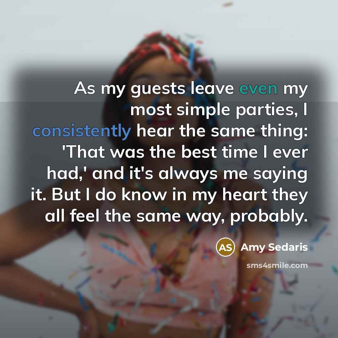 “As my guests leave even my most simple parties, I consistently hear the same thing: 'That was the best time I ever had,' and it's always me saying it. But I do know in my heart they all feel the same way, probably.” quote by Amy Sedaris