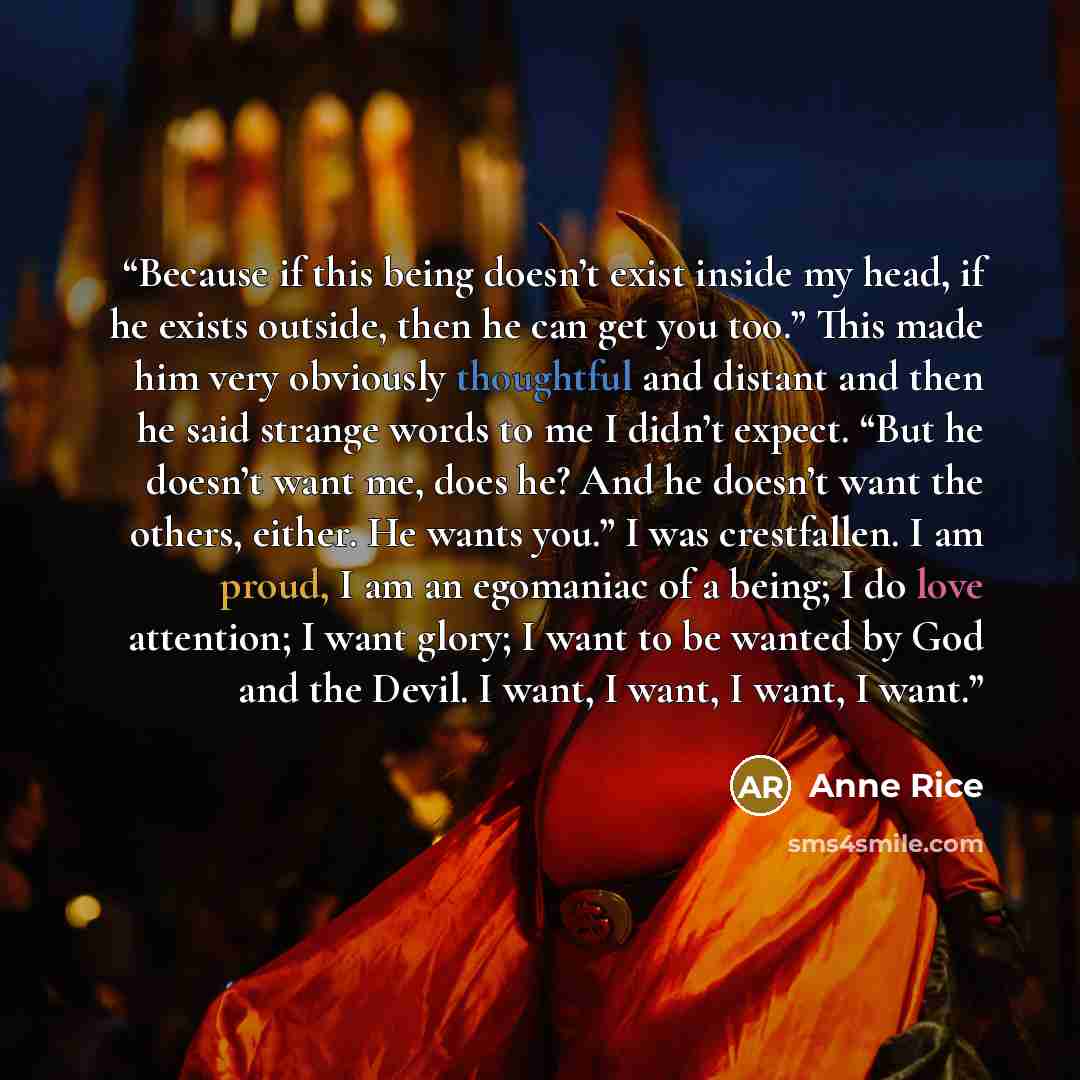 “Because if this being doesn’t exist inside my head, if he exists outside, then he can get you too.” This made him very obviously thoughtful and distant and then he said strange words to me I didn’t expect. “But he doesn’t want me, does he? And he doesn’t want the others, either. He wants you.” I…” quote by Anne Rice