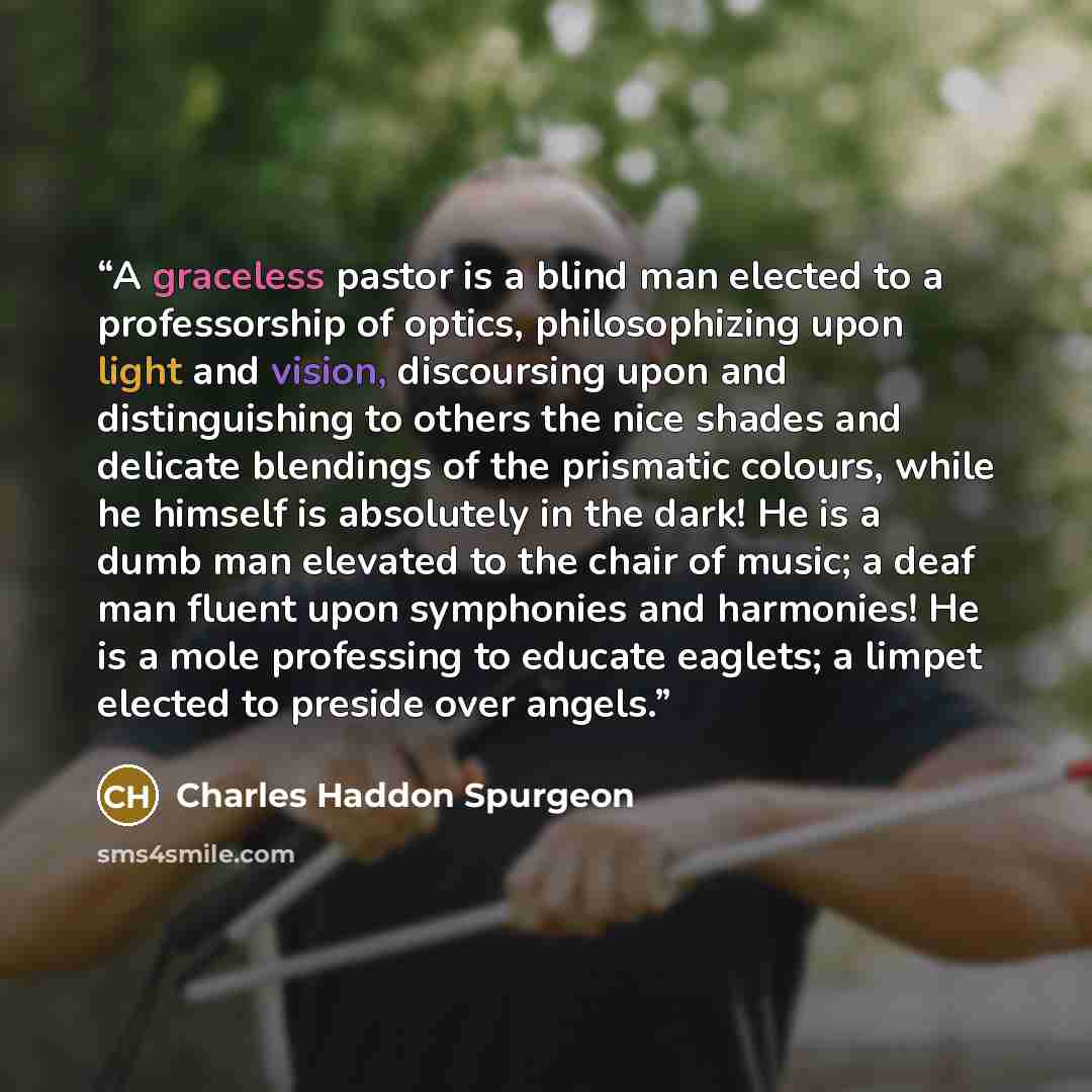 “A graceless pastor is a blind man elected to a professorship of optics, philosophizing upon light and vision, discoursing upon and distinguishing to others the nice shades and delicate blendings of the prismatic colours, while he himself is absolutely in the dark! He is a dumb man elevated to the…” quote by Charles Haddon Spurgeon