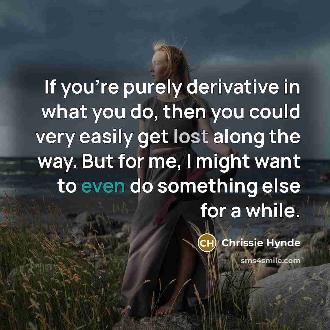 “If you're purely derivative in what you do, then you could very easily get lost along the way. But for me, I might want to even do something else for a while.” quote by Chrissie Hynde